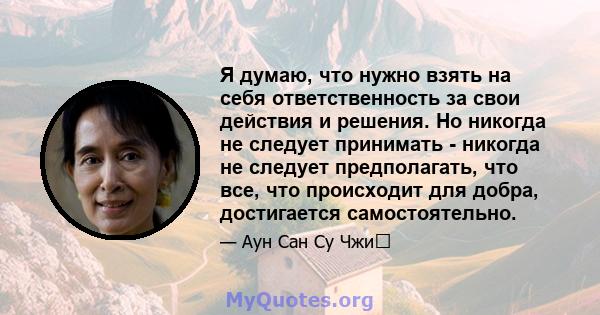 Я думаю, что нужно взять на себя ответственность за свои действия и решения. Но никогда не следует принимать - никогда не следует предполагать, что все, что происходит для добра, достигается самостоятельно.