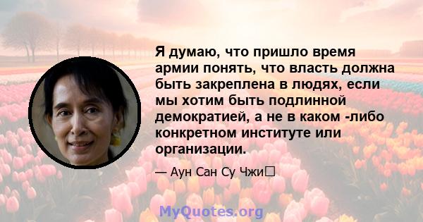 Я думаю, что пришло время армии понять, что власть должна быть закреплена в людях, если мы хотим быть подлинной демократией, а не в каком -либо конкретном институте или организации.