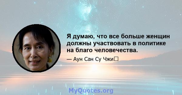 Я думаю, что все больше женщин должны участвовать в политике на благо человечества.