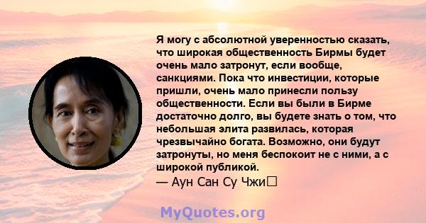 Я могу с абсолютной уверенностью сказать, что широкая общественность Бирмы будет очень мало затронут, если вообще, санкциями. Пока что инвестиции, которые пришли, очень мало принесли пользу общественности. Если вы были