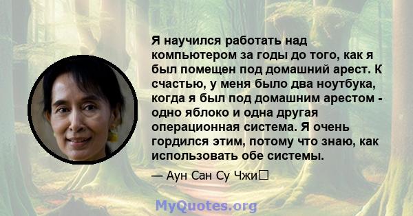 Я научился работать над компьютером за годы до того, как я был помещен под домашний арест. К счастью, у меня было два ноутбука, когда я был под домашним арестом - одно яблоко и одна другая операционная система. Я очень