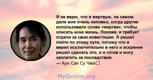 Я не верю, что я жертвую, на самом деле мне очень неловко, когда другие использовали слово «жертва», чтобы описать мою жизнь. Похоже, я требует отдачи за свои инвестиции. Я решил пойти по этому пути, потому что я верил