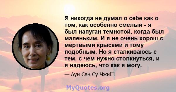 Я никогда не думал о себе как о том, как особенно смелый - я был напуган темнотой, когда был маленьким. И я не очень хорош с мертвыми крысами и тому подобным. Но я сталкиваюсь с тем, с чем нужно столкнуться, и я