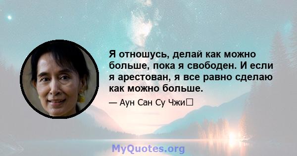 Я отношусь, делай как можно больше, пока я свободен. И если я арестован, я все равно сделаю как можно больше.