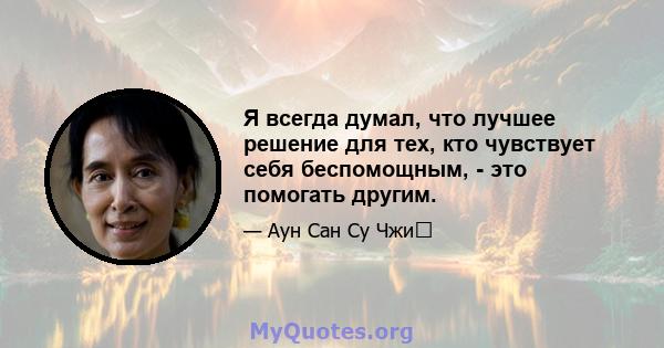 Я всегда думал, что лучшее решение для тех, кто чувствует себя беспомощным, - это помогать другим.