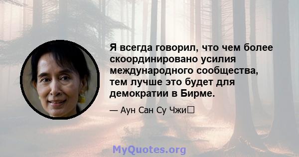 Я всегда говорил, что чем более скоординировано усилия международного сообщества, тем лучше это будет для демократии в Бирме.