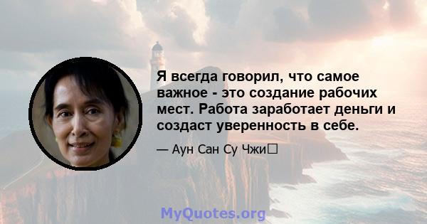 Я всегда говорил, что самое важное - это создание рабочих мест. Работа заработает деньги и создаст уверенность в себе.