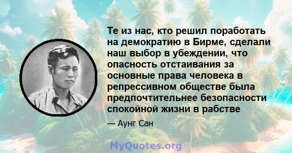 Те из нас, кто решил поработать на демократию в Бирме, сделали наш выбор в убеждении, что опасность отстаивания за основные права человека в репрессивном обществе была предпочтительнее безопасности спокойной жизни в