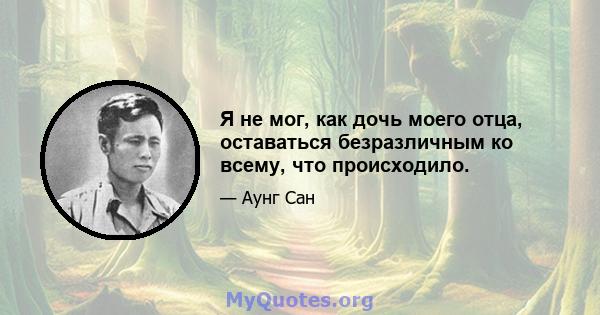 Я не мог, как дочь моего отца, оставаться безразличным ко всему, что происходило.