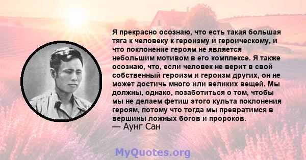 Я прекрасно осознаю, что есть такая большая тяга к человеку к героизму и героическому, и что поклонение героям не является небольшим мотивом в его комплексе. Я также осознаю, что, если человек не верит в свой