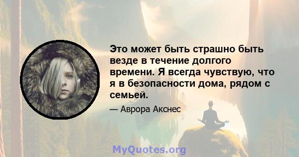 Это может быть страшно быть везде в течение долгого времени. Я всегда чувствую, что я в безопасности дома, рядом с семьей.