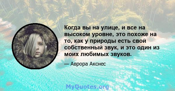 Когда вы на улице, и все на высоком уровне, это похоже на то, как у природы есть свой собственный звук, и это один из моих любимых звуков.