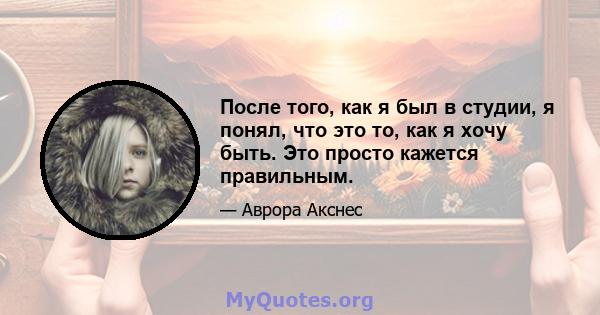 После того, как я был в студии, я понял, что это то, как я хочу быть. Это просто кажется правильным.