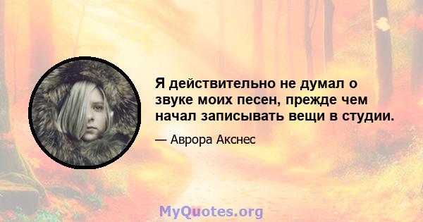 Я действительно не думал о звуке моих песен, прежде чем начал записывать вещи в студии.