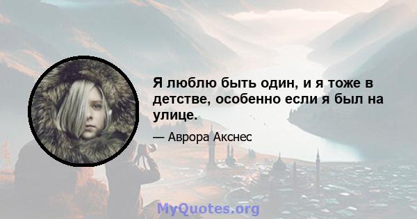 Я люблю быть один, и я тоже в детстве, особенно если я был на улице.