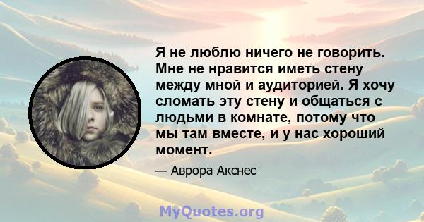 Я не люблю ничего не говорить. Мне не нравится иметь стену между мной и аудиторией. Я хочу сломать эту стену и общаться с людьми в комнате, потому что мы там вместе, и у нас хороший момент.