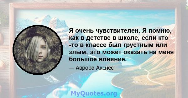 Я очень чувствителен. Я помню, как в детстве в школе, если кто -то в классе был грустным или злым, это может оказать на меня большое влияние.