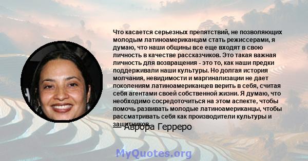 Что касается серьезных препятствий, не позволяющих молодым латиноамериканцам стать режиссерами, я думаю, что наши общины все еще входят в свою личность в качестве рассказчиков. Это такая важная личность для возвращения