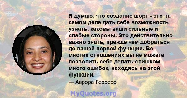 Я думаю, что создание шорт - это на самом деле дать себе возможность узнать, каковы ваши сильные и слабые стороны. Это действительно важно знать, прежде чем добраться до вашей первой функции. Во многих отношениях вы не