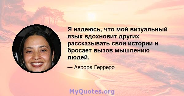 Я надеюсь, что мой визуальный язык вдохновит других рассказывать свои истории и бросает вызов мышлению людей.