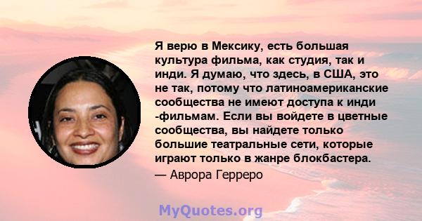 Я верю в Мексику, есть большая культура фильма, как студия, так и инди. Я думаю, что здесь, в США, это не так, потому что латиноамериканские сообщества не имеют доступа к инди -фильмам. Если вы войдете в цветные