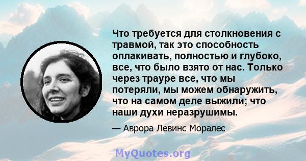 Что требуется для столкновения с травмой, так это способность оплакивать, полностью и глубоко, все, что было взято от нас. Только через трауре все, что мы потеряли, мы можем обнаружить, что на самом деле выжили; что