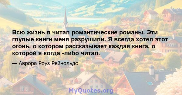 Всю жизнь я читал романтические романы. Эти глупые книги меня разрушили. Я всегда хотел этот огонь, о котором рассказывает каждая книга, о которой я когда -либо читал.