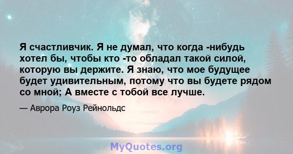 Я счастливчик. Я не думал, что когда -нибудь хотел бы, чтобы кто -то обладал такой силой, которую вы держите. Я знаю, что мое будущее будет удивительным, потому что вы будете рядом со мной; А вместе с тобой все лучше.