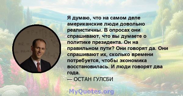 Я думаю, что на самом деле американские люди довольно реалистичны. В опросах они спрашивают, что вы думаете о политике президента. Он на правильном пути? Они говорят да. Они спрашивают их, сколько времени потребуется,