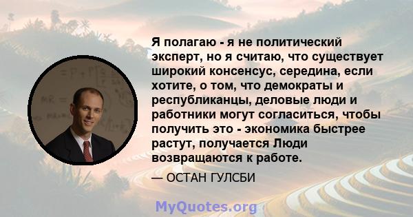 Я полагаю - я не политический эксперт, но я считаю, что существует широкий консенсус, середина, если хотите, о том, что демократы и республиканцы, деловые люди и работники могут согласиться, чтобы получить это -