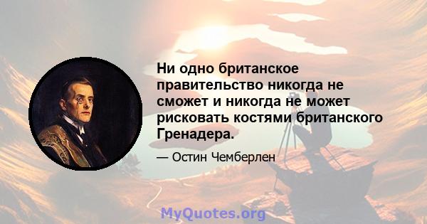 Ни одно британское правительство никогда не сможет и никогда не может рисковать костями британского Гренадера.