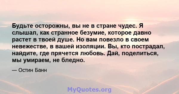 Будьте осторожны, вы не в стране чудес. Я слышал, как странное безумие, которое давно растет в твоей душе. Но вам повезло в своем невежестве, в вашей изоляции. Вы, кто пострадал, найдите, где прячется любовь. Дай,