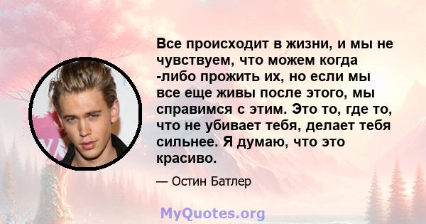 Все происходит в жизни, и мы не чувствуем, что можем когда -либо прожить их, но если мы все еще живы после этого, мы справимся с этим. Это то, где то, что не убивает тебя, делает тебя сильнее. Я думаю, что это красиво.