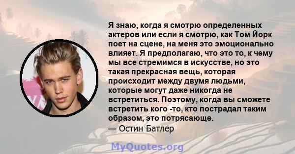 Я знаю, когда я смотрю определенных актеров или если я смотрю, как Том Йорк поет на сцене, на меня это эмоционально влияет. Я предполагаю, что это то, к чему мы все стремимся в искусстве, но это такая прекрасная вещь,