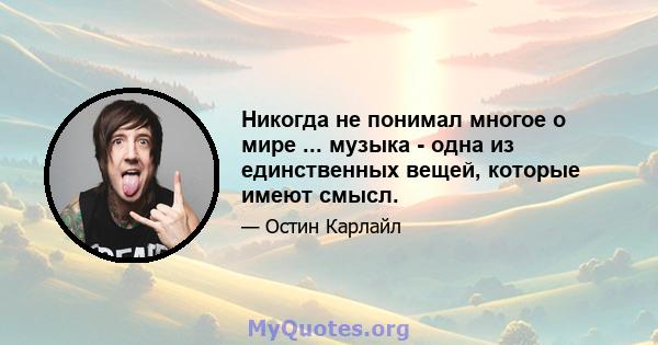 Никогда не понимал многое о мире ... музыка - одна из единственных вещей, которые имеют смысл.