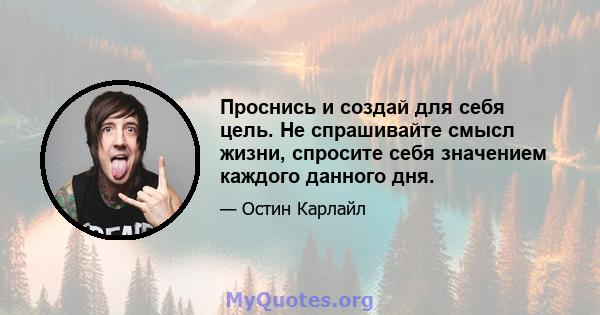 Проснись и создай для себя цель. Не спрашивайте смысл жизни, спросите себя значением каждого данного дня.