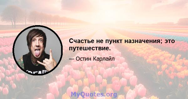 Счастье не пункт назначения; это путешествие.