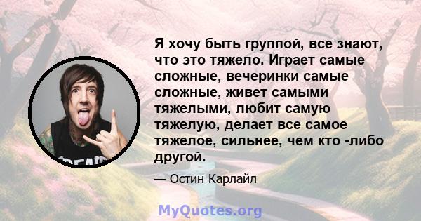 Я хочу быть группой, все знают, что это тяжело. Играет самые сложные, вечеринки самые сложные, живет самыми тяжелыми, любит самую тяжелую, делает все самое тяжелое, сильнее, чем кто -либо другой.