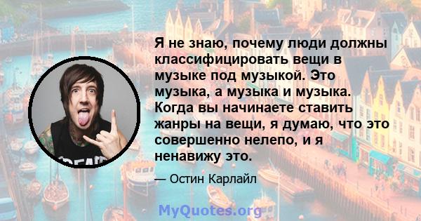 Я не знаю, почему люди должны классифицировать вещи в музыке под музыкой. Это музыка, а музыка и музыка. Когда вы начинаете ставить жанры на вещи, я думаю, что это совершенно нелепо, и я ненавижу это.