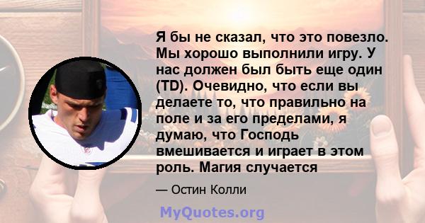 Я бы не сказал, что это повезло. Мы хорошо выполнили игру. У нас должен был быть еще один (TD). Очевидно, что если вы делаете то, что правильно на поле и за его пределами, я думаю, что Господь вмешивается и играет в