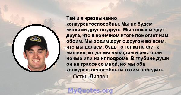 Тай и я чрезвычайно конкурентоспособны. Мы не будем мягкими друг на друге. Мы толкаем друг друга, что в конечном итоге помогает нам обоим. Мы ходим друг с другом во всем, что мы делаем, будь то гонка на фут к машине,