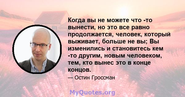 Когда вы не можете что -то вынести, но это все равно продолжается, человек, который выживает, больше не вы; Вы изменились и становитесь кем -то другим, новым человеком, тем, кто вынес это в конце концов.