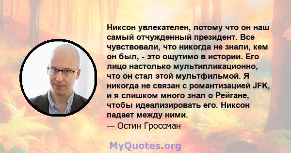 Никсон увлекателен, потому что он наш самый отчужденный президент. Все чувствовали, что никогда не знали, кем он был, - это ощутимо в истории. Его лицо настолько мультипликационно, что он стал этой мультфильмой. Я