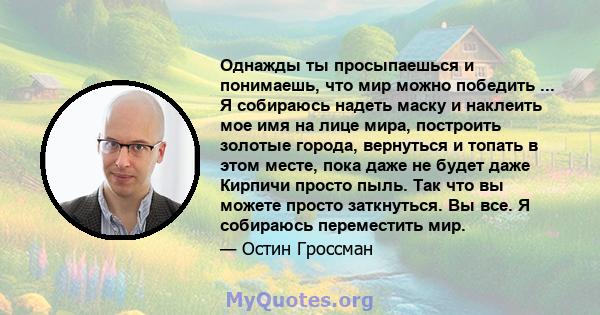 Однажды ты просыпаешься и понимаешь, что мир можно победить ... Я собираюсь надеть маску и наклеить мое имя на лице мира, построить золотые города, вернуться и топать в этом месте, пока даже не будет даже Кирпичи просто 