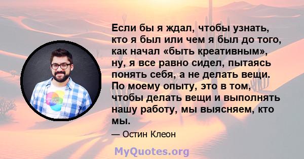 Если бы я ждал, чтобы узнать, кто я был или чем я был до того, как начал «быть креативным», ну, я все равно сидел, пытаясь понять себя, а не делать вещи. По моему опыту, это в том, чтобы делать вещи и выполнять нашу