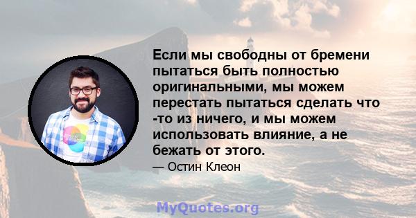 Если мы свободны от бремени пытаться быть полностью оригинальными, мы можем перестать пытаться сделать что -то из ничего, и мы можем использовать влияние, а не бежать от этого.