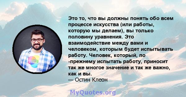 Это то, что вы должны понять обо всем процессе искусства (или работы, которую мы делаем), вы только половину уравнения. Это взаимодействие между вами и человеком, которым будет испытывать работу. Человек, который, по