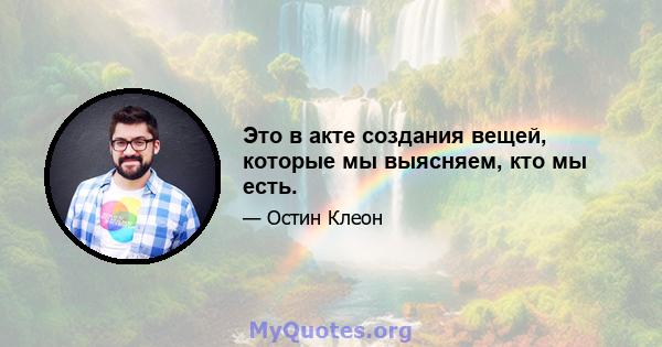 Это в акте создания вещей, которые мы выясняем, кто мы есть.