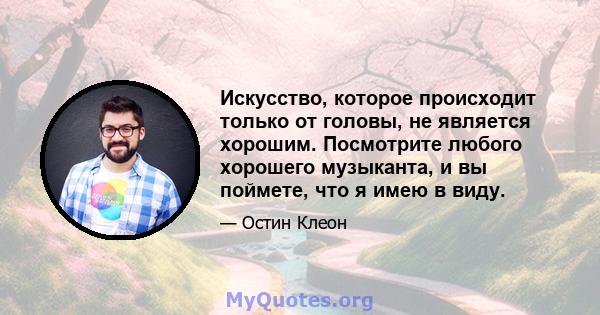 Искусство, которое происходит только от головы, не является хорошим. Посмотрите любого хорошего музыканта, и вы поймете, что я имею в виду.