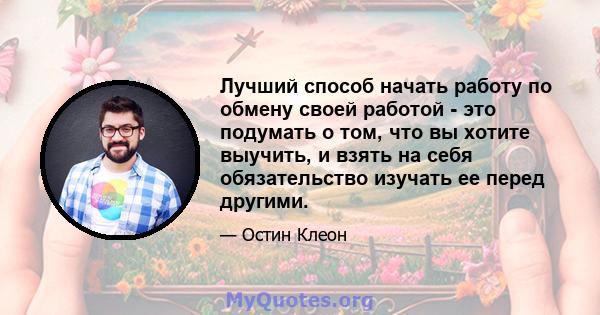Лучший способ начать работу по обмену своей работой - это подумать о том, что вы хотите выучить, и взять на себя обязательство изучать ее перед другими.